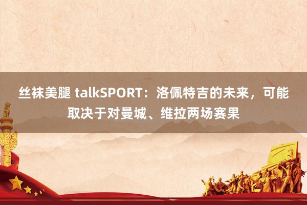 丝袜美腿 talkSPORT：洛佩特吉的未来，可能取决于对曼城、维拉两场赛果