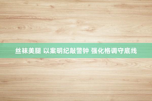 丝袜美腿 以案明纪敲警钟 强化格调守底线