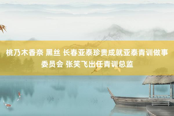 桃乃木香奈 黑丝 长春亚泰珍贵成就亚泰青训做事委员会 张笑飞出任青训总监
