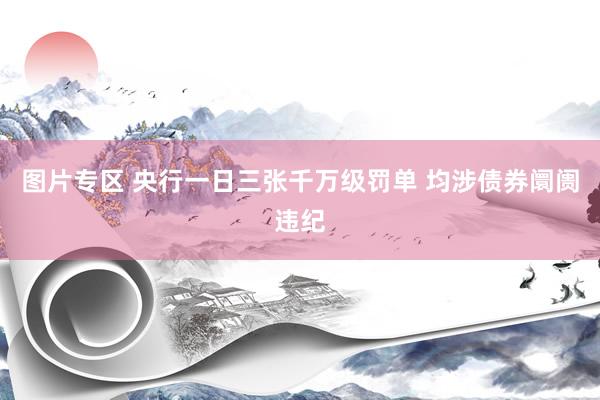 图片专区 央行一日三张千万级罚单 均涉债券阛阓违纪