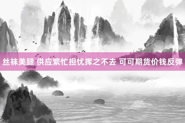丝袜美腿 供应繁忙担忧挥之不去 可可期货价钱反弹