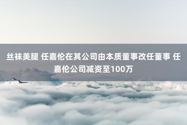 丝袜美腿 任嘉伦在其公司由本质董事改任董事 任嘉伦公司减资至100万