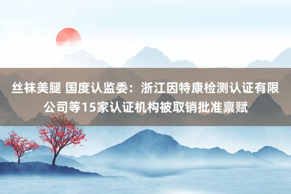 丝袜美腿 国度认监委：浙江因特康检测认证有限公司等15家认证机构被取销批准禀赋