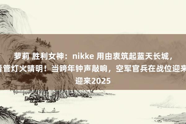 萝莉 胜利女神：nikke 用由衷筑起蓝天长城，缄默看管灯火晴明！当跨年钟声敲响，空军官兵在战位迎来2025
