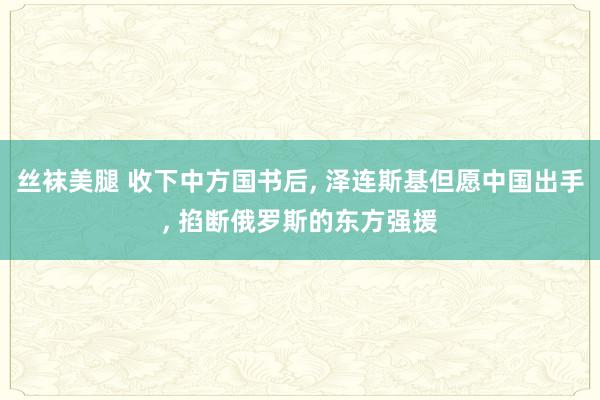 丝袜美腿 收下中方国书后， 泽连斯基但愿中国出手， 掐断俄罗斯的东方强援