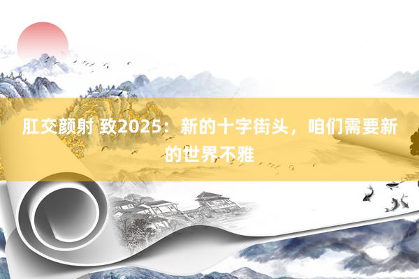 肛交颜射 致2025：新的十字街头，咱们需要新的世界不雅