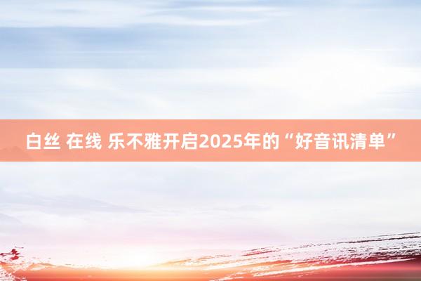 白丝 在线 乐不雅开启2025年的“好音讯清单”