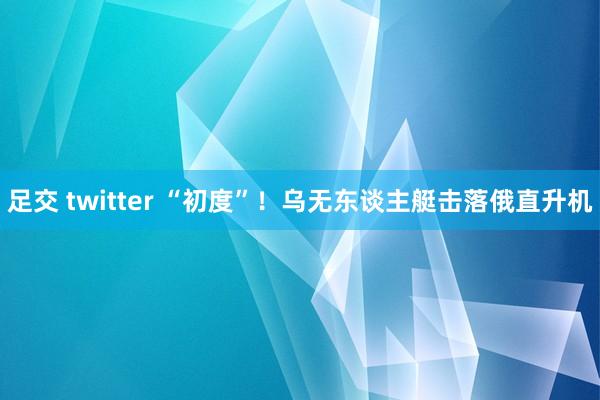 足交 twitter “初度”！乌无东谈主艇击落俄直升机