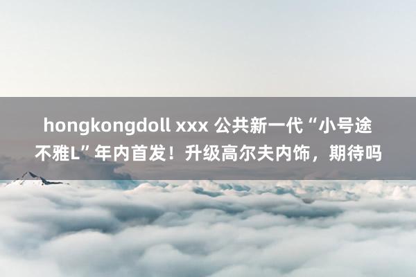 hongkongdoll xxx 公共新一代“小号途不雅L”年内首发！升级高尔夫内饰，期待吗
