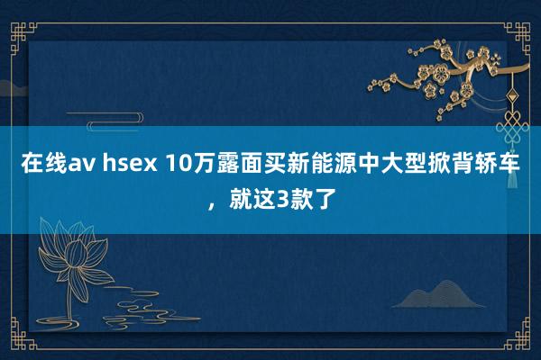 在线av hsex 10万露面买新能源中大型掀背轿车，就这3款了