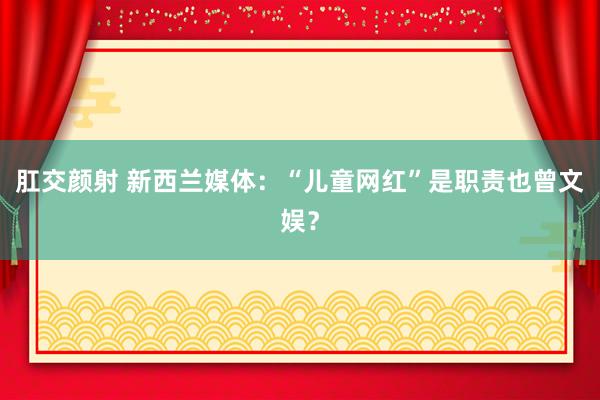 肛交颜射 新西兰媒体：“儿童网红”是职责也曾文娱？