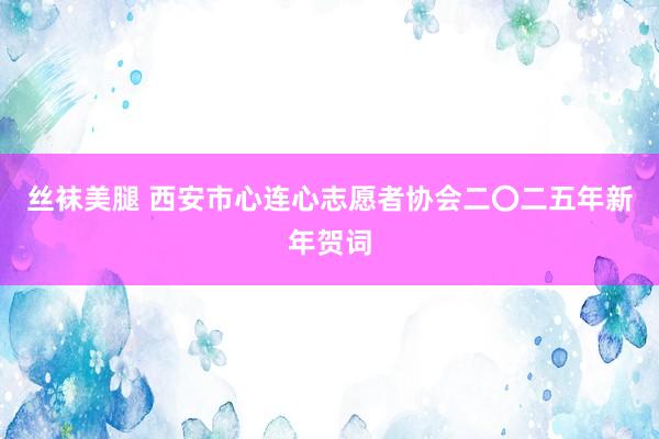 丝袜美腿 西安市心连心志愿者协会二〇二五年新年贺词