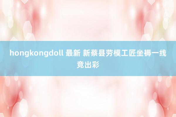 hongkongdoll 最新 新蔡县劳模工匠坐褥一线竞出彩