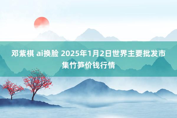 邓紫棋 ai换脸 2025年1月2日世界主要批发市集竹笋价钱行情