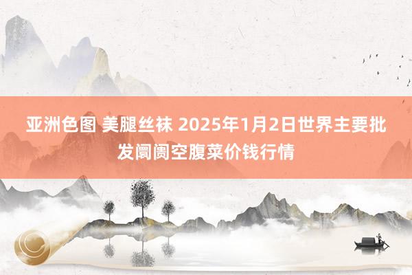 亚洲色图 美腿丝袜 2025年1月2日世界主要批发阛阓空腹菜价钱行情