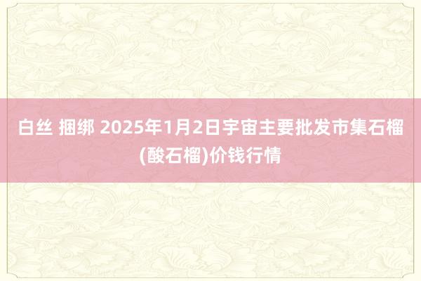 白丝 捆绑 2025年1月2日宇宙主要批发市集石榴(酸石榴)价钱行情
