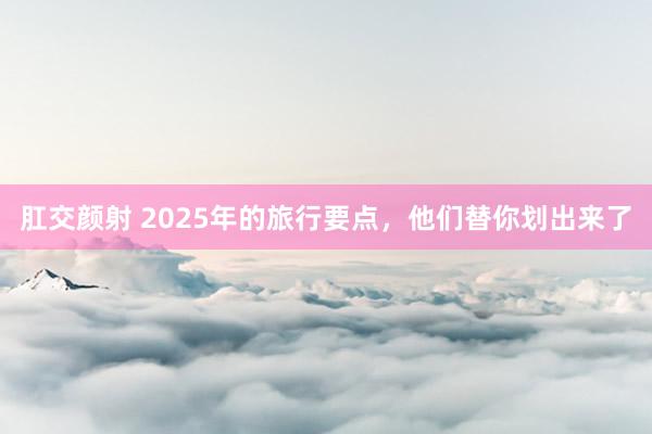 肛交颜射 2025年的旅行要点，他们替你划出来了