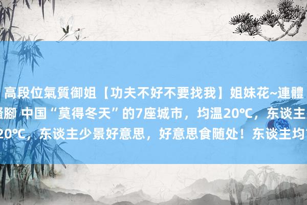 高段位氣質御姐【功夫不好不要找我】姐妹花~連體絲襪~大奶晃動~絲襪騷腳 中国“莫得冬天”的7座城市，均温20℃，东谈主少景好意思，好意思食随处！东谈主均1000吃好玩爽