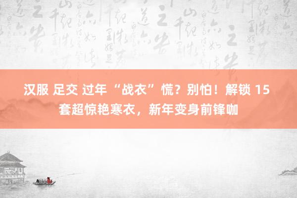 汉服 足交 过年 “战衣” 慌？别怕！解锁 15 套超惊艳寒衣，新年变身前锋咖