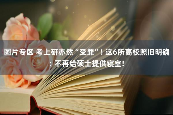 图片专区 考上研亦然“受罪”! 这6所高校照旧明确: 不再给硕士提供寝室!