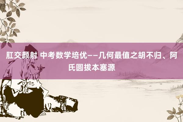 肛交颜射 中考数学培优——几何最值之胡不归、阿氏圆拔本塞源