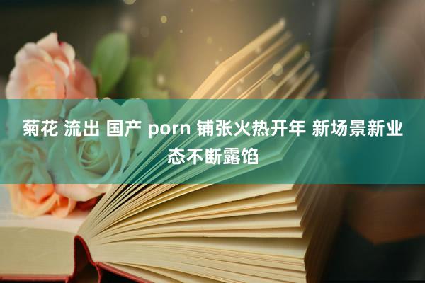 菊花 流出 国产 porn 铺张火热开年 新场景新业态不断露馅