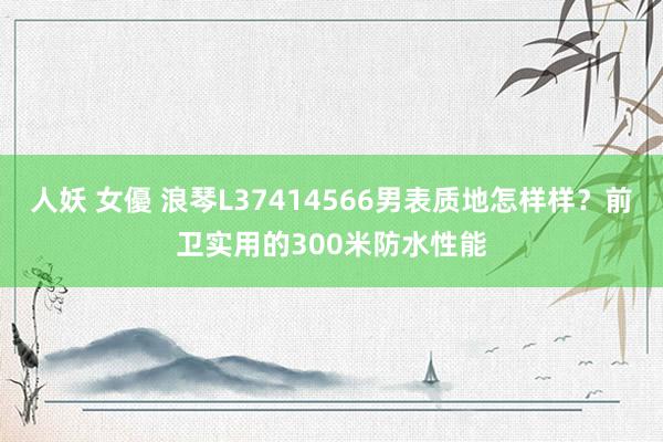 人妖 女優 浪琴L37414566男表质地怎样样？前卫实用的300米防水性能
