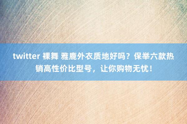 twitter 裸舞 雅鹿外衣质地好吗？保举六款热销高性价比型号，让你购物无忧！