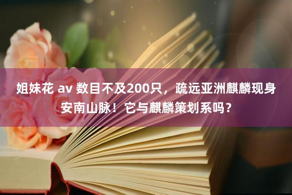 姐妹花 av 数目不及200只，疏远亚洲麒麟现身安南山脉！它与麒麟策划系吗？