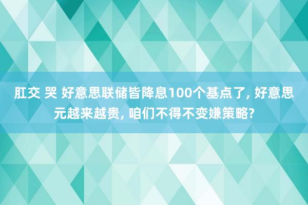 肛交 哭 好意思联储皆降息100个基点了， 好意思元越来越贵， 咱们不得不变嫌策略?