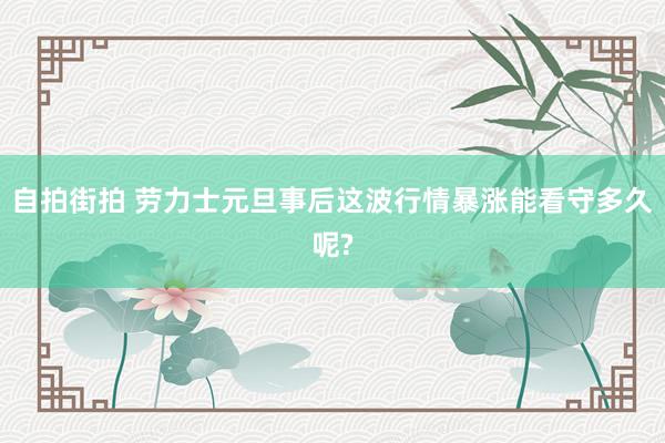 自拍街拍 劳力士元旦事后这波行情暴涨能看守多久呢?