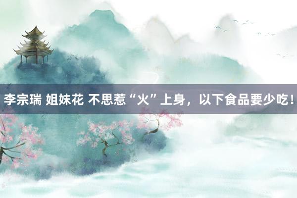 李宗瑞 姐妹花 不思惹“火”上身，以下食品要少吃！