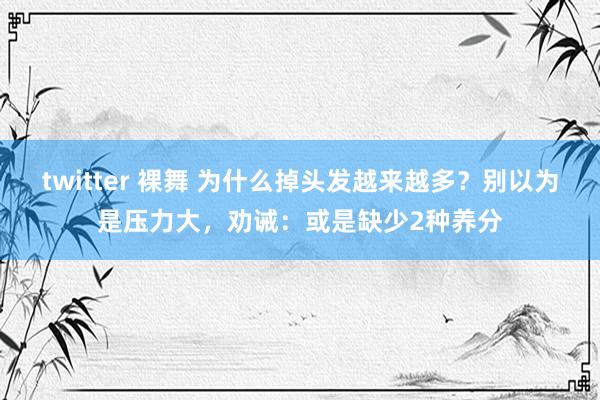 twitter 裸舞 为什么掉头发越来越多？别以为是压力大，劝诫：或是缺少2种养分