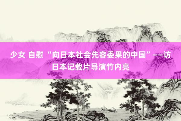 少女 自慰 “向日本社会先容委果的中国”——访日本记载片导演竹内亮