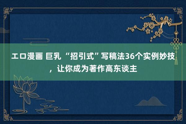 エロ漫画 巨乳 “招引式”写稿法36个实例妙技，让你成为著作高东谈主