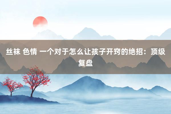 丝袜 色情 一个对于怎么让孩子开窍的绝招：顶级复盘