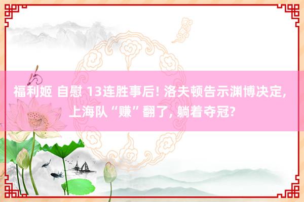 福利姬 自慰 13连胜事后! 洛夫顿告示渊博决定， 上海队“赚”翻了， 躺着夺冠?
