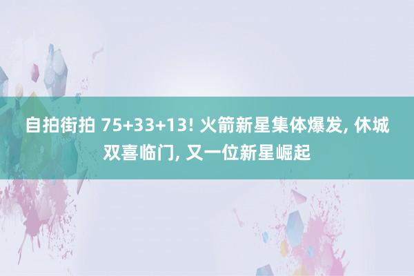 自拍街拍 75+33+13! 火箭新星集体爆发， 休城双喜临门， 又一位新星崛起
