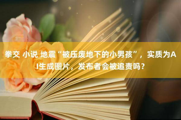 拳交 小说 地震“被压废地下的小男孩”，实质为AI生成图片，发布者会被追责吗？