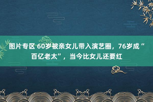 图片专区 60岁被亲女儿带入演艺圈，76岁成“百亿老太”，当今比女儿还要红