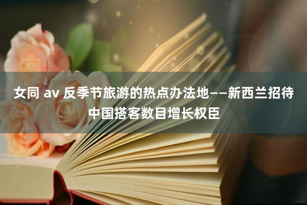 女同 av 反季节旅游的热点办法地——新西兰招待中国搭客数目增长权臣
