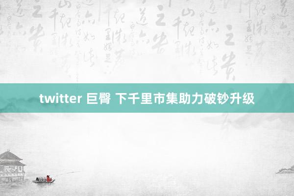 twitter 巨臀 下千里市集助力破钞升级