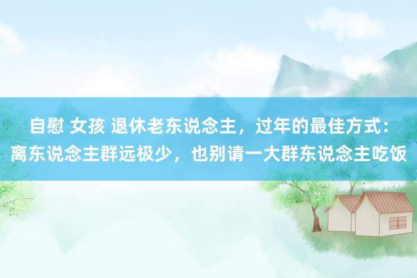自慰 女孩 退休老东说念主，过年的最佳方式：离东说念主群远极少，也别请一大群东说念主吃饭