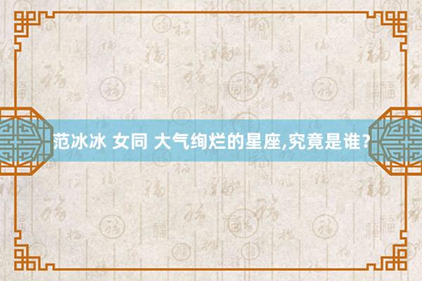 范冰冰 女同 大气绚烂的星座，究竟是谁？