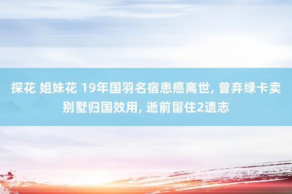 探花 姐妹花 19年国羽名宿患癌离世， 曾弃绿卡卖别墅归国效用， 逝前留住2遗志