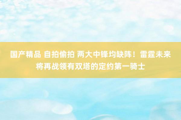 国产精品 自拍偷拍 两大中锋均缺阵！雷霆未来将再战领有双塔的定约第一骑士