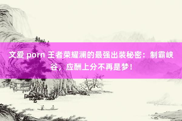 文爱 porn 王者荣耀澜的最强出装秘密：制霸峡谷，应酬上分不再是梦！