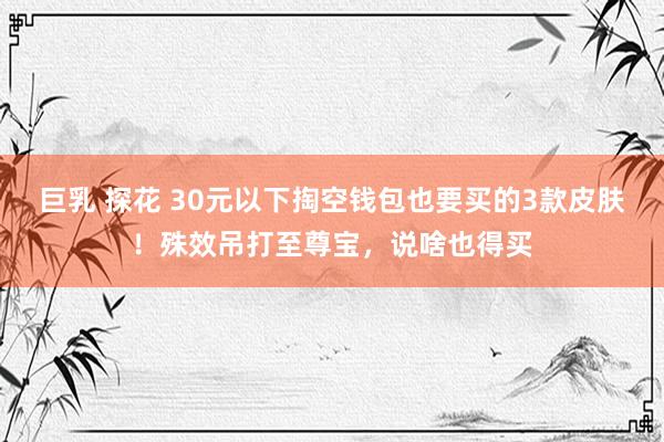 巨乳 探花 30元以下掏空钱包也要买的3款皮肤！殊效吊打至尊宝，说啥也得买
