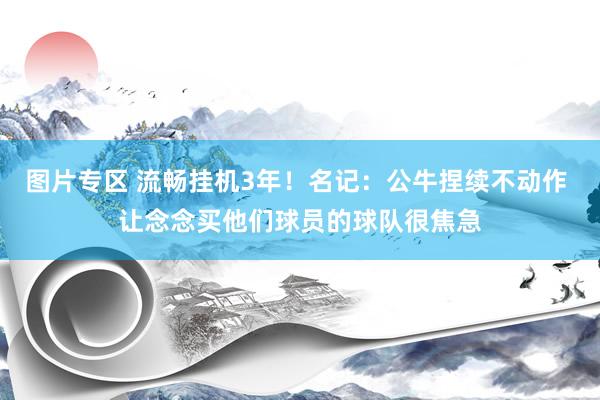图片专区 流畅挂机3年！名记：公牛捏续不动作 让念念买他们球员的球队很焦急