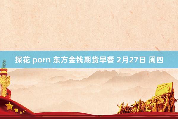 探花 porn 东方金钱期货早餐 2月27日 周四